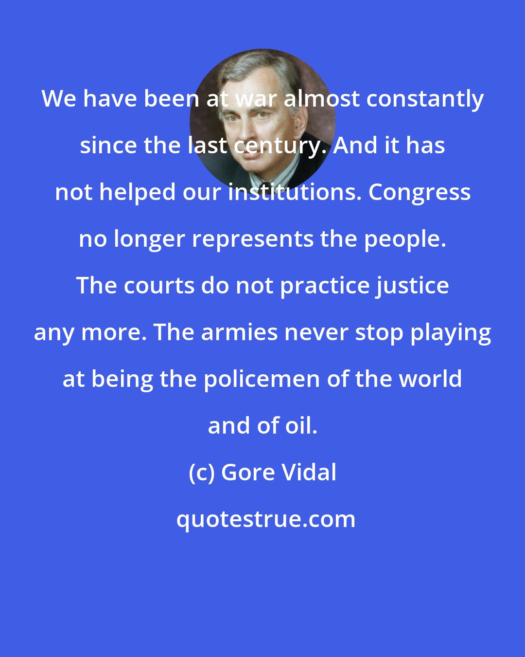 Gore Vidal: We have been at war almost constantly since the last century. And it has not helped our institutions. Congress no longer represents the people. The courts do not practice justice any more. The armies never stop playing at being the policemen of the world and of oil.