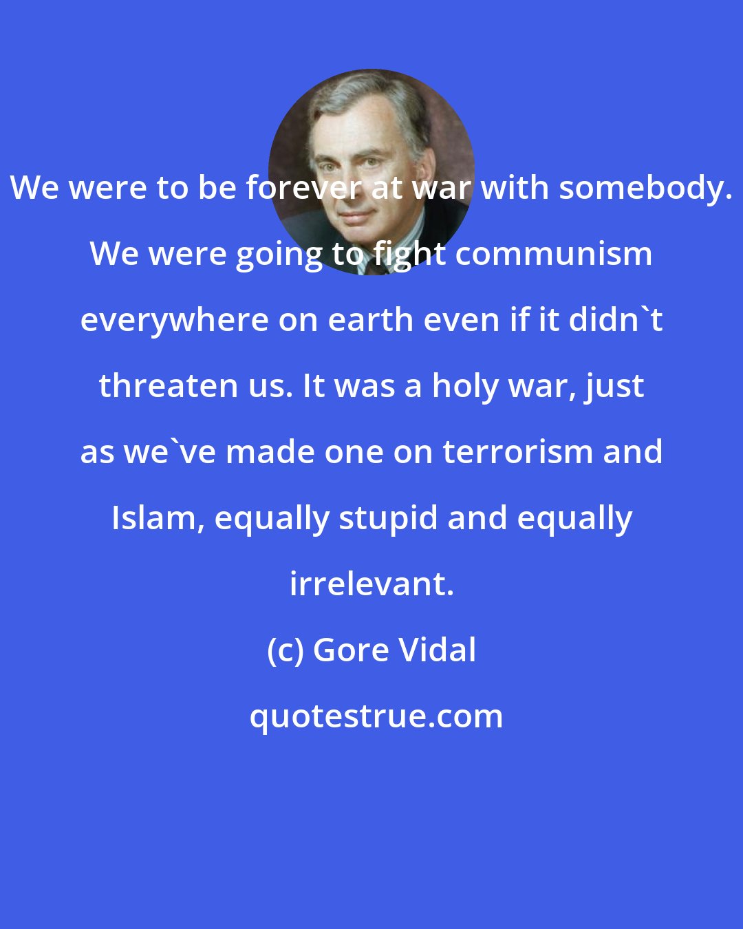 Gore Vidal: We were to be forever at war with somebody. We were going to fight communism everywhere on earth even if it didn't threaten us. It was a holy war, just as we've made one on terrorism and Islam, equally stupid and equally irrelevant.