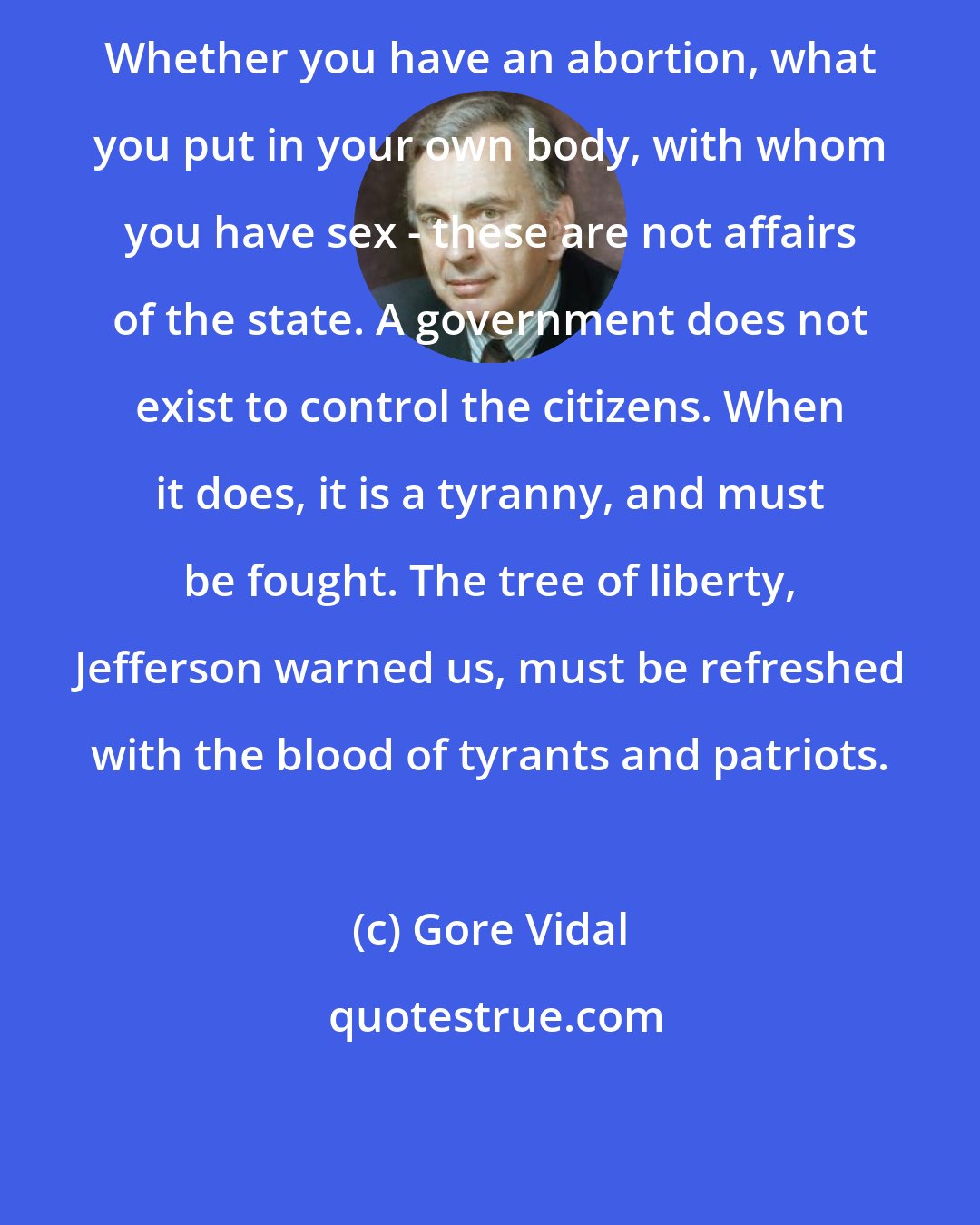 Gore Vidal: Whether you have an abortion, what you put in your own body, with whom you have sex - these are not affairs of the state. A government does not exist to control the citizens. When it does, it is a tyranny, and must be fought. The tree of liberty, Jefferson warned us, must be refreshed with the blood of tyrants and patriots.