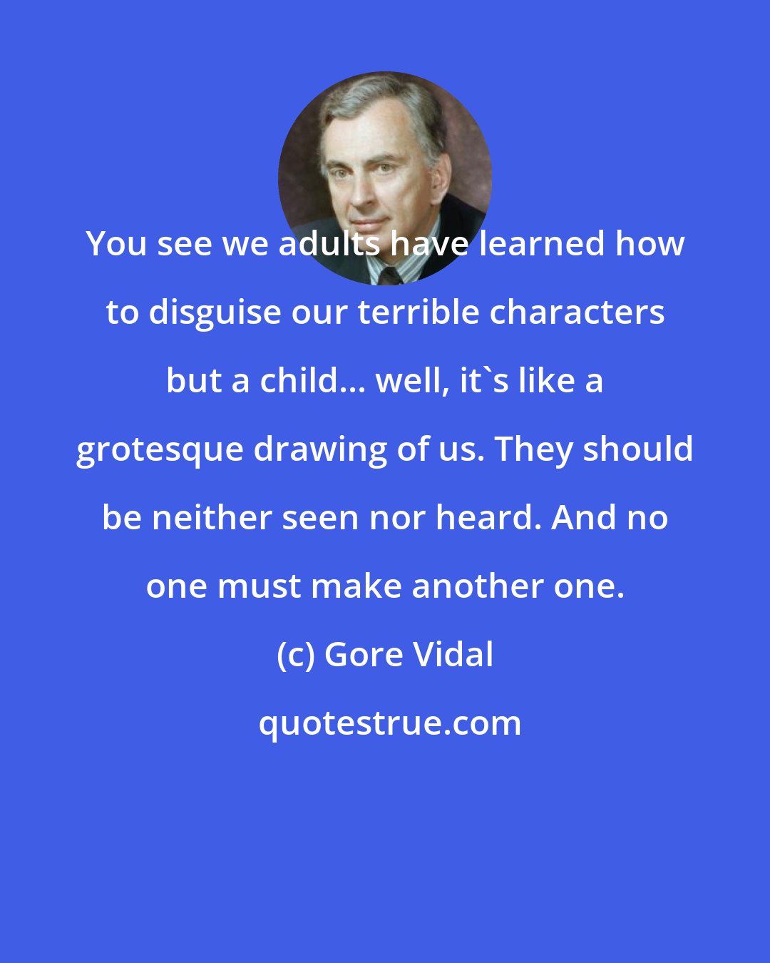 Gore Vidal: You see we adults have learned how to disguise our terrible characters but a child... well, it's like a grotesque drawing of us. They should be neither seen nor heard. And no one must make another one.