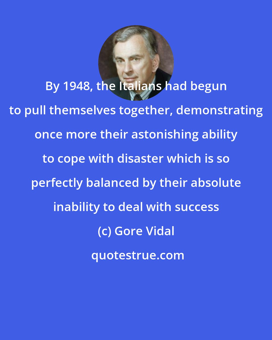 Gore Vidal: By 1948, the Italians had begun to pull themselves together, demonstrating once more their astonishing ability to cope with disaster which is so perfectly balanced by their absolute inability to deal with success