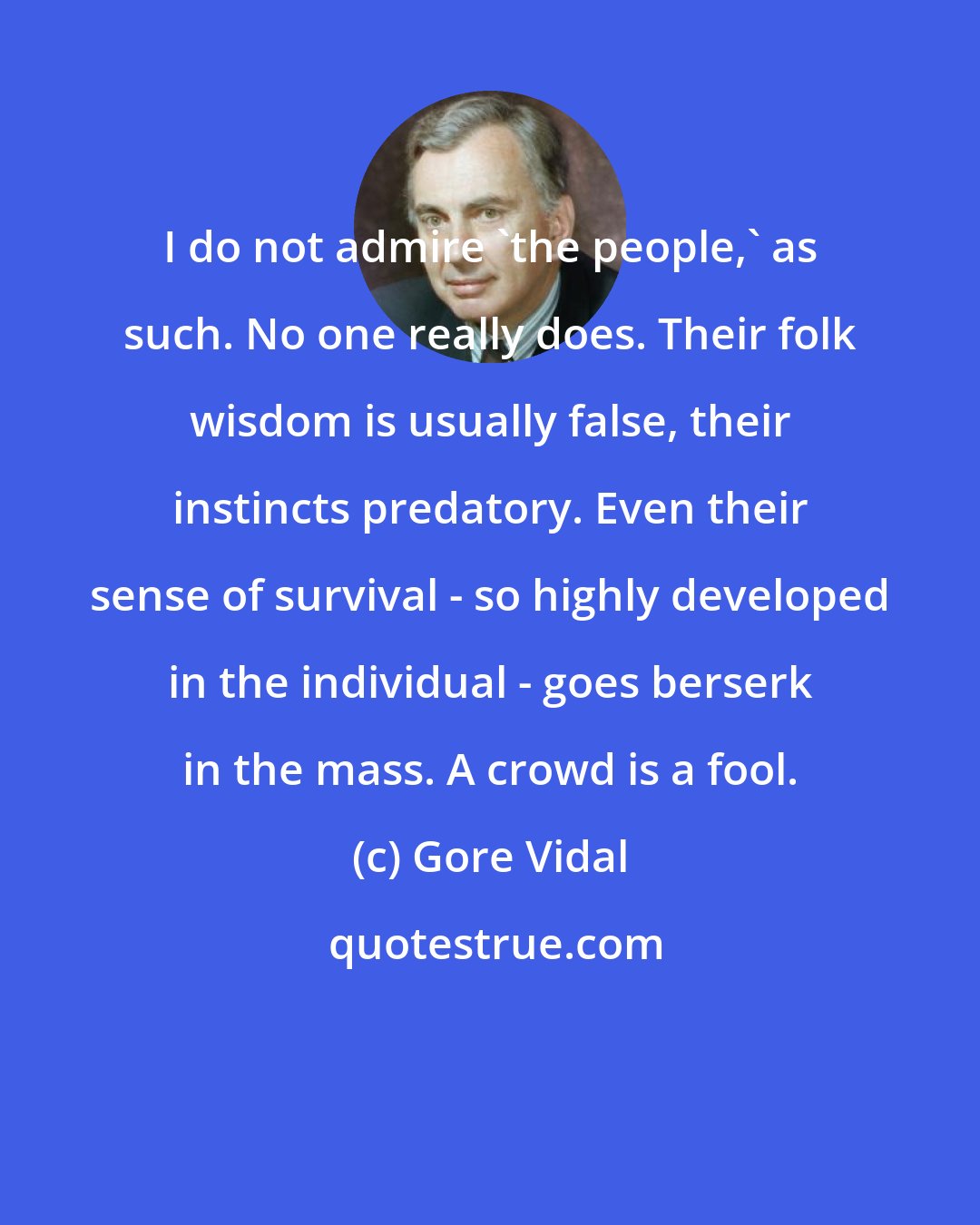 Gore Vidal: I do not admire 'the people,' as such. No one really does. Their folk wisdom is usually false, their instincts predatory. Even their sense of survival - so highly developed in the individual - goes berserk in the mass. A crowd is a fool.