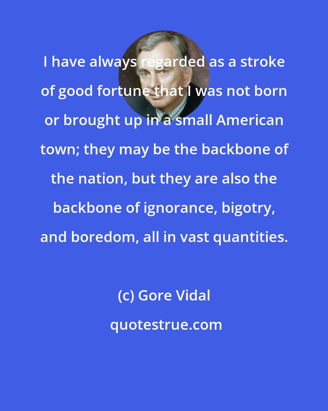 Gore Vidal: I have always regarded as a stroke of good fortune that I was not born or brought up in a small American town; they may be the backbone of the nation, but they are also the backbone of ignorance, bigotry, and boredom, all in vast quantities.