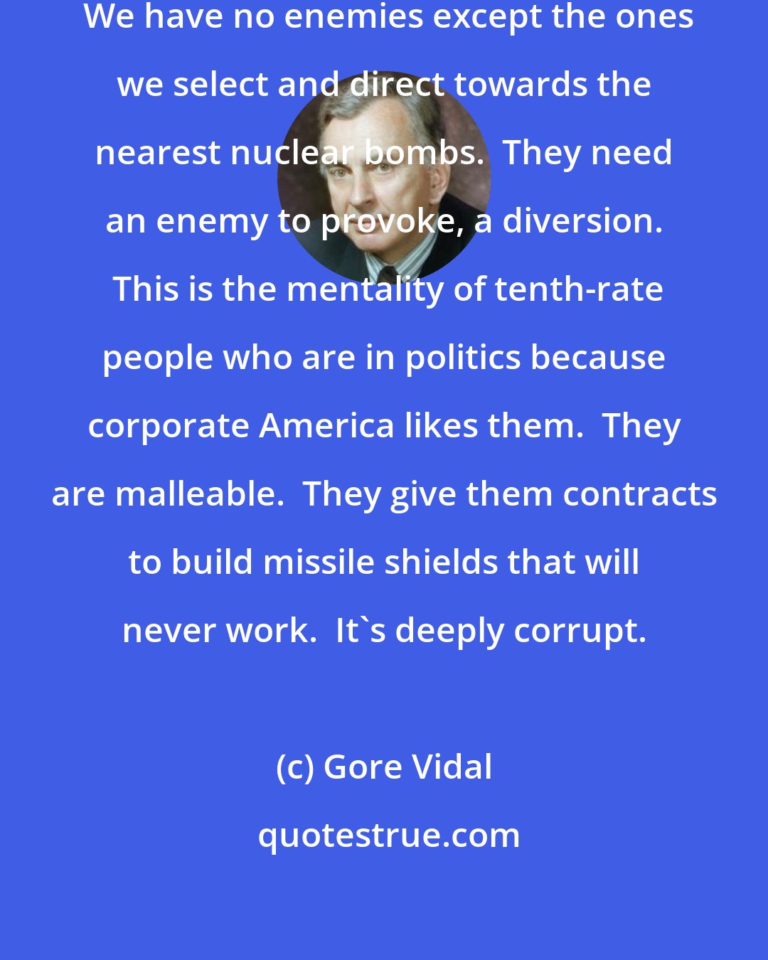 Gore Vidal: The constitution has broken down.  We have no enemies except the ones we select and direct towards the nearest nuclear bombs.  They need an enemy to provoke, a diversion.  This is the mentality of tenth-rate people who are in politics because corporate America likes them.  They are malleable.  They give them contracts to build missile shields that will never work.  It's deeply corrupt.