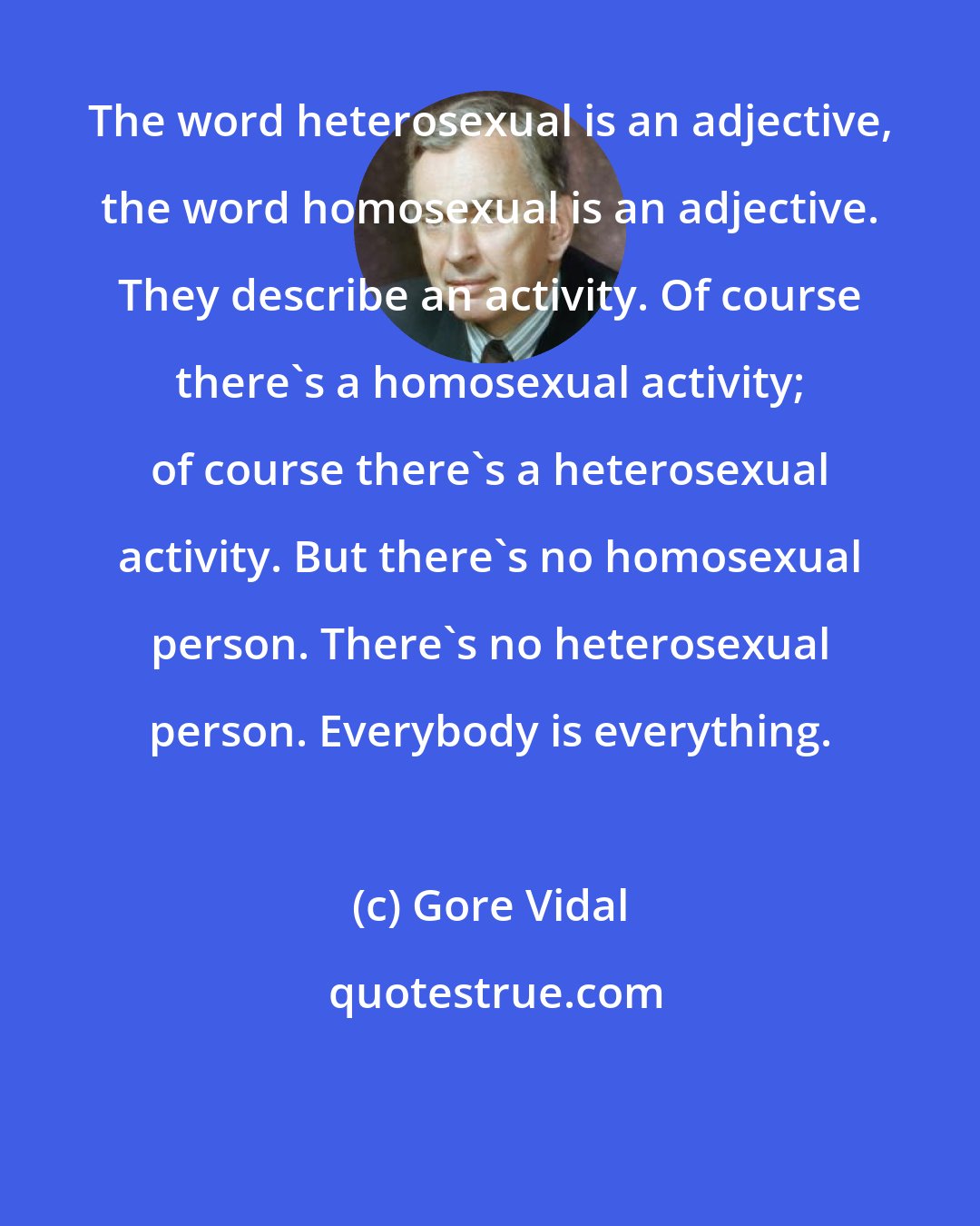 Gore Vidal: The word heterosexual is an adjective, the word homosexual is an adjective. They describe an activity. Of course there's a homosexual activity; of course there's a heterosexual activity. But there's no homosexual person. There's no heterosexual person. Everybody is everything.