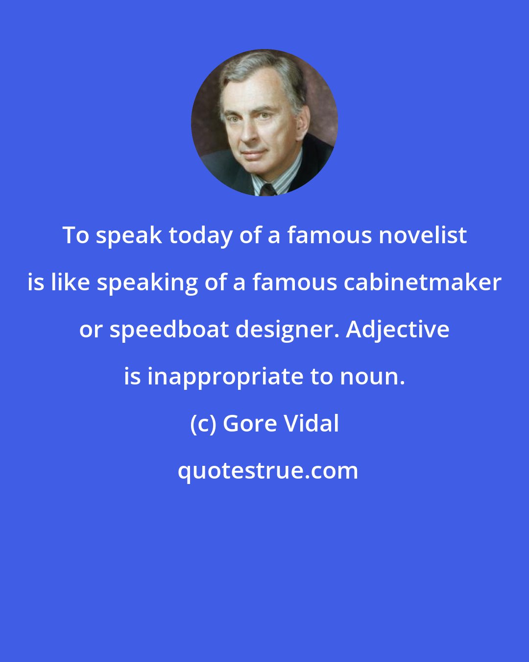 Gore Vidal: To speak today of a famous novelist is like speaking of a famous cabinetmaker or speedboat designer. Adjective is inappropriate to noun.