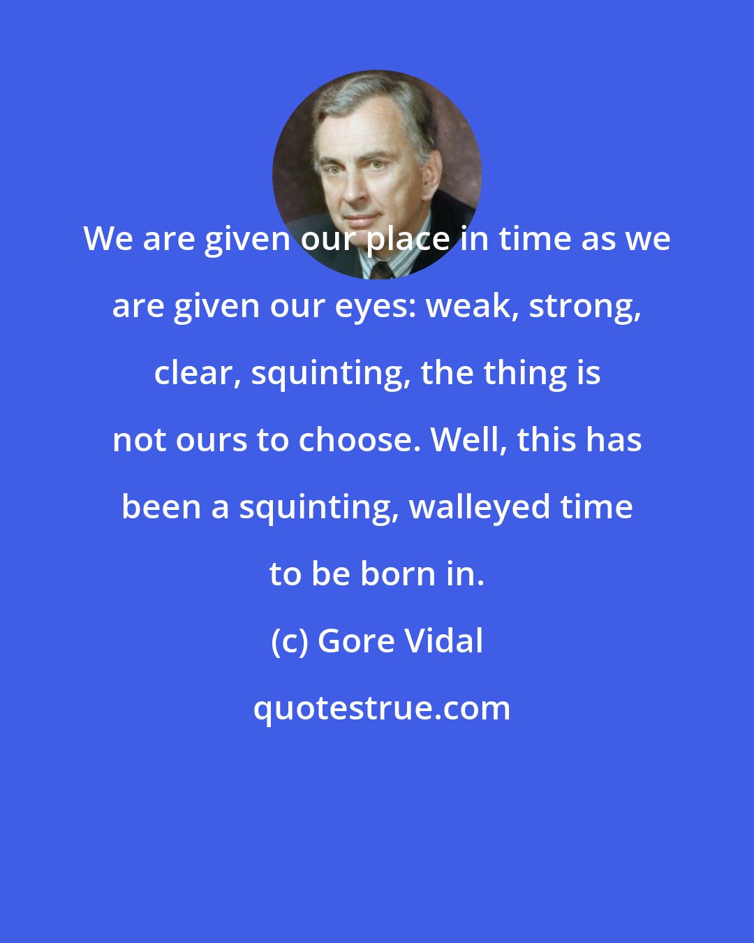 Gore Vidal: We are given our place in time as we are given our eyes: weak, strong, clear, squinting, the thing is not ours to choose. Well, this has been a squinting, walleyed time to be born in.