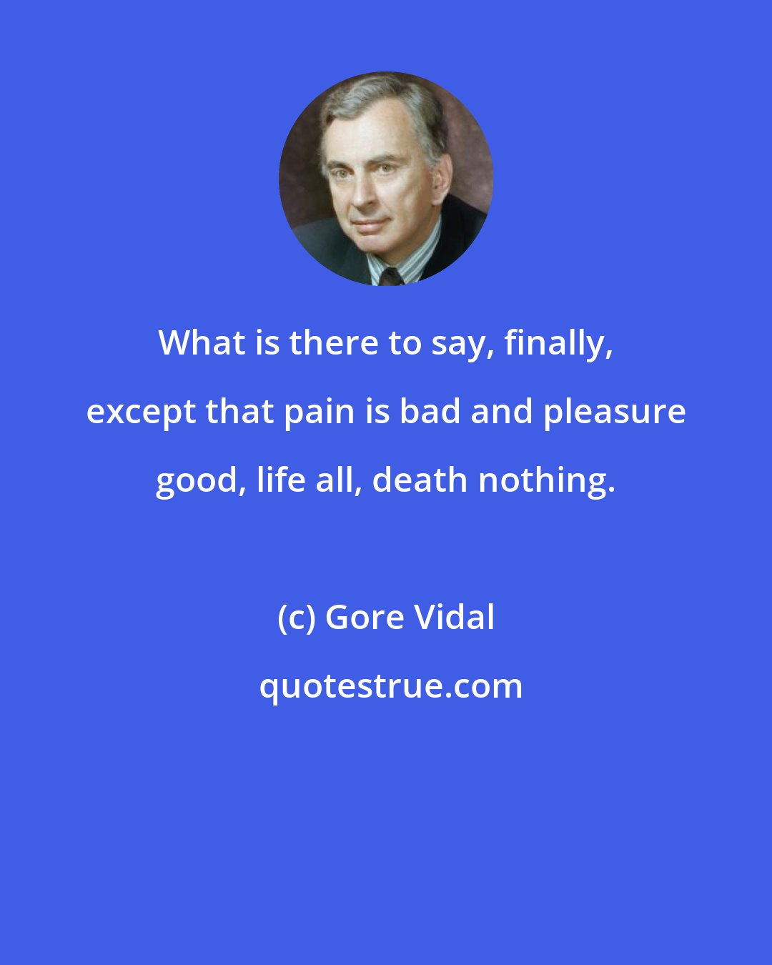 Gore Vidal: What is there to say, finally, except that pain is bad and pleasure good, life all, death nothing.