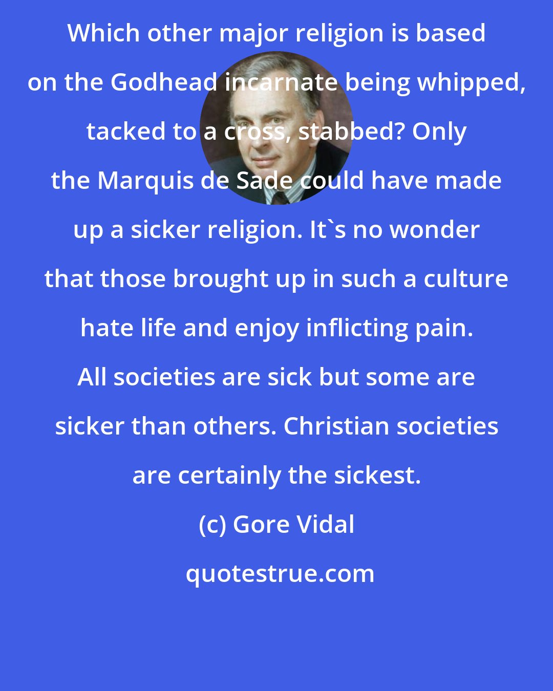 Gore Vidal: Which other major religion is based on the Godhead incarnate being whipped, tacked to a cross, stabbed? Only the Marquis de Sade could have made up a sicker religion. It's no wonder that those brought up in such a culture hate life and enjoy inflicting pain. All societies are sick but some are sicker than others. Christian societies are certainly the sickest.