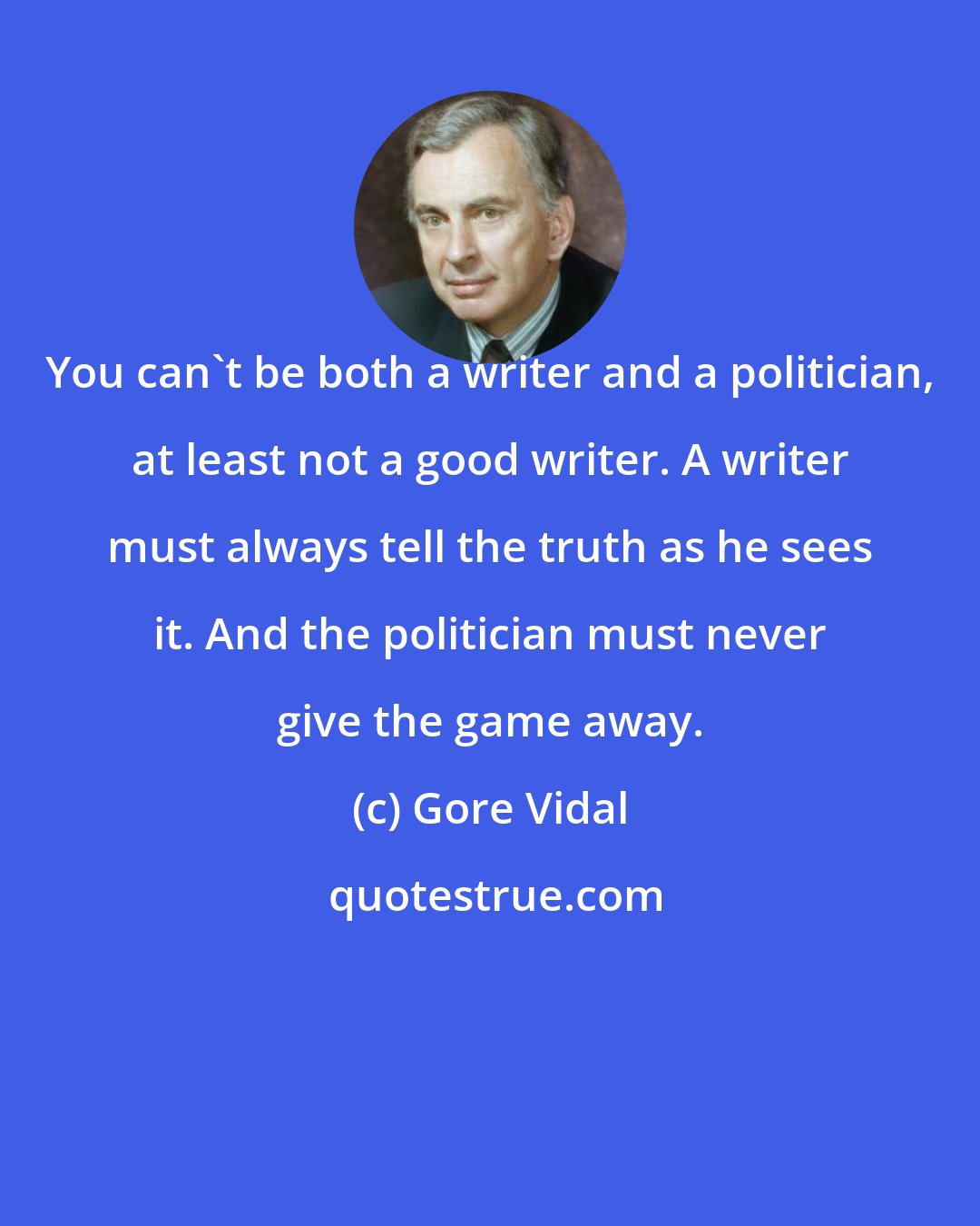 Gore Vidal: You can't be both a writer and a politician, at least not a good writer. A writer must always tell the truth as he sees it. And the politician must never give the game away.