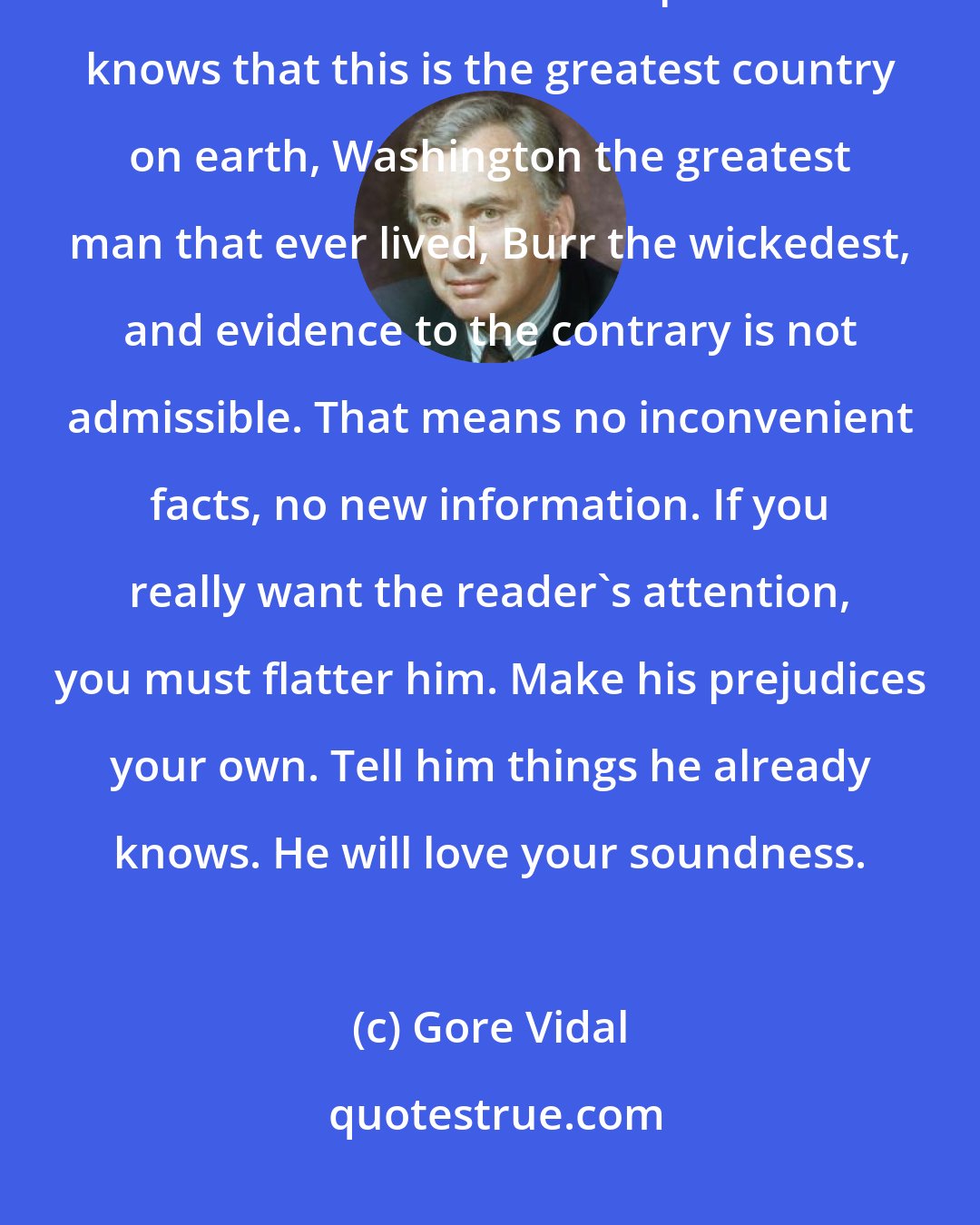 Gore Vidal: You will be favourable to Burr, and so must fail because the American reader cannot bear a surprise. He knows that this is the greatest country on earth, Washington the greatest man that ever lived, Burr the wickedest, and evidence to the contrary is not admissible. That means no inconvenient facts, no new information. If you really want the reader's attention, you must flatter him. Make his prejudices your own. Tell him things he already knows. He will love your soundness.