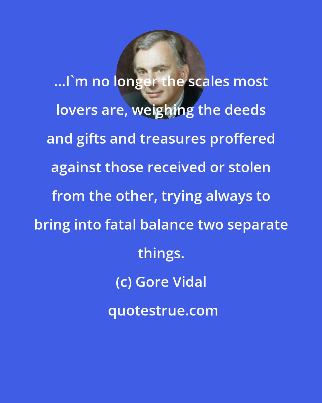 Gore Vidal: ...I'm no longer the scales most lovers are, weighing the deeds and gifts and treasures proffered against those received or stolen from the other, trying always to bring into fatal balance two separate things.