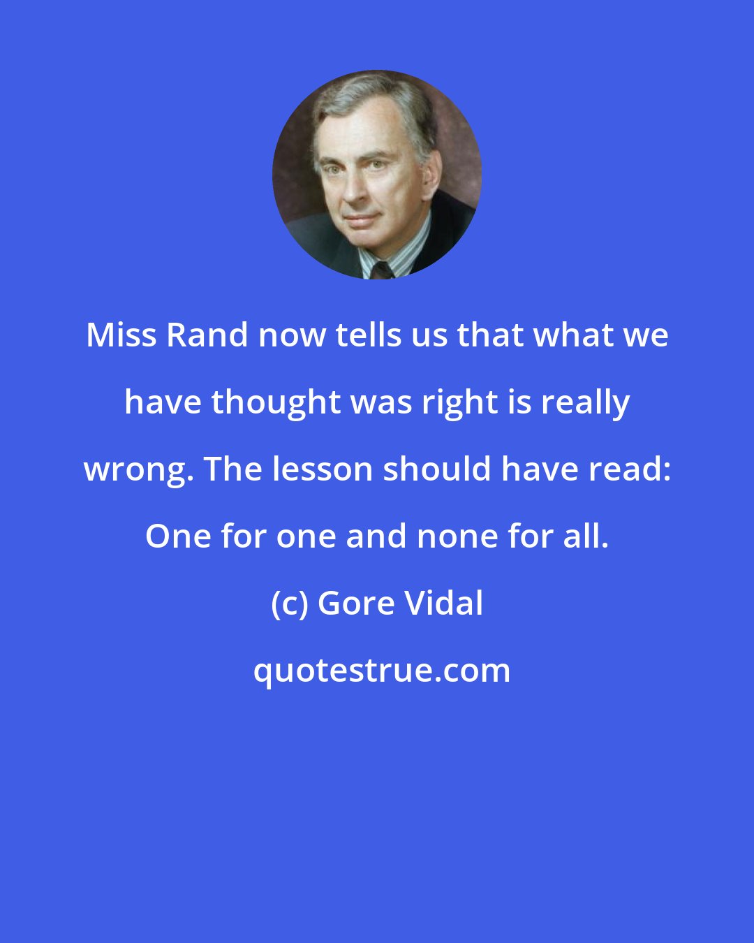 Gore Vidal: Miss Rand now tells us that what we have thought was right is really wrong. The lesson should have read: One for one and none for all.