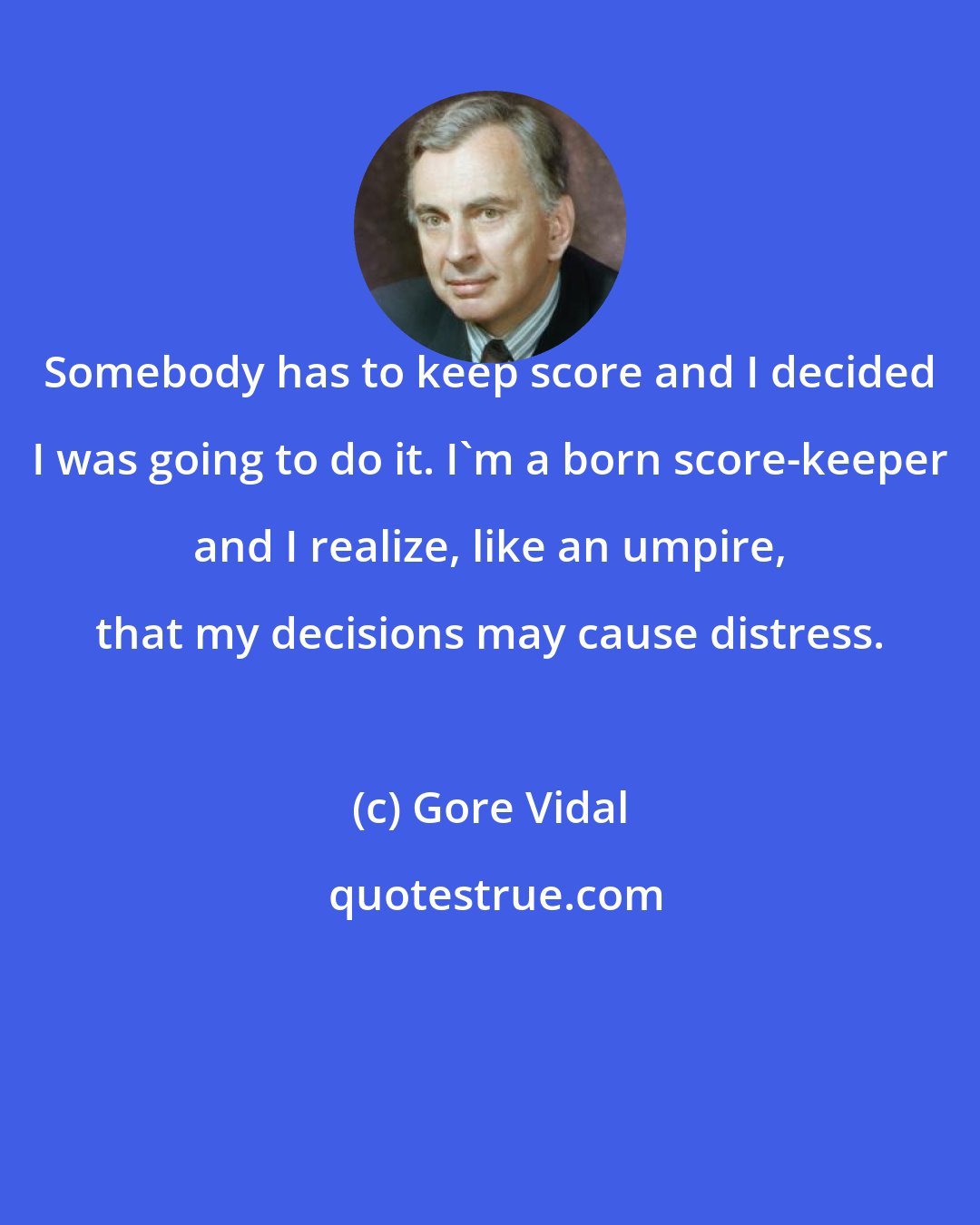 Gore Vidal: Somebody has to keep score and I decided I was going to do it. I'm a born score-keeper and I realize, like an umpire, that my decisions may cause distress.