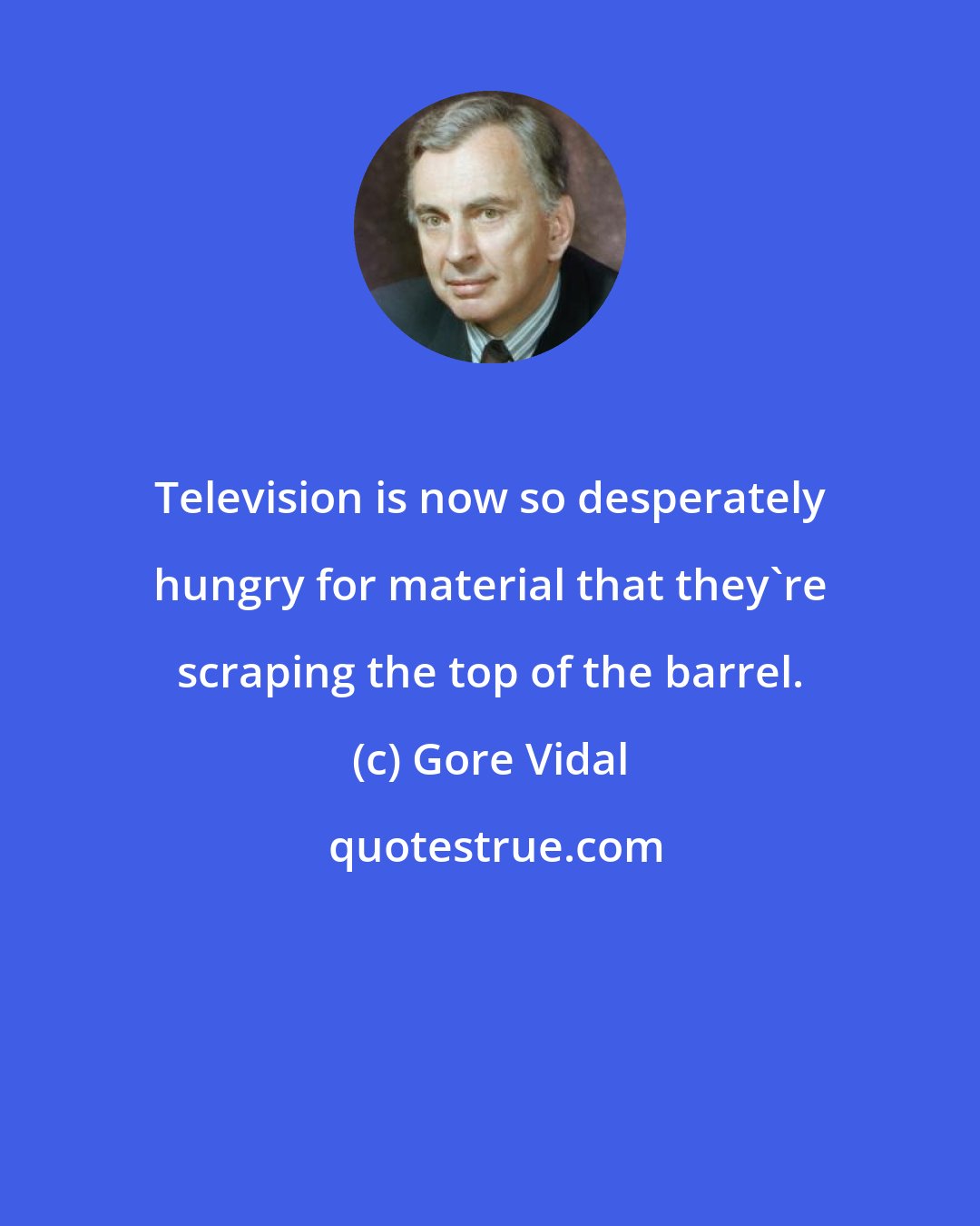 Gore Vidal: Television is now so desperately hungry for material that they're scraping the top of the barrel.