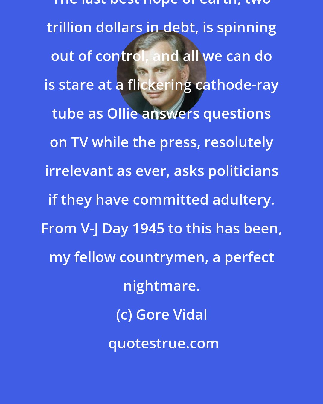 Gore Vidal: The last best hope of earth, two trillion dollars in debt, is spinning out of control, and all we can do is stare at a flickering cathode-ray tube as Ollie answers questions on TV while the press, resolutely irrelevant as ever, asks politicians if they have committed adultery. From V-J Day 1945 to this has been, my fellow countrymen, a perfect nightmare.
