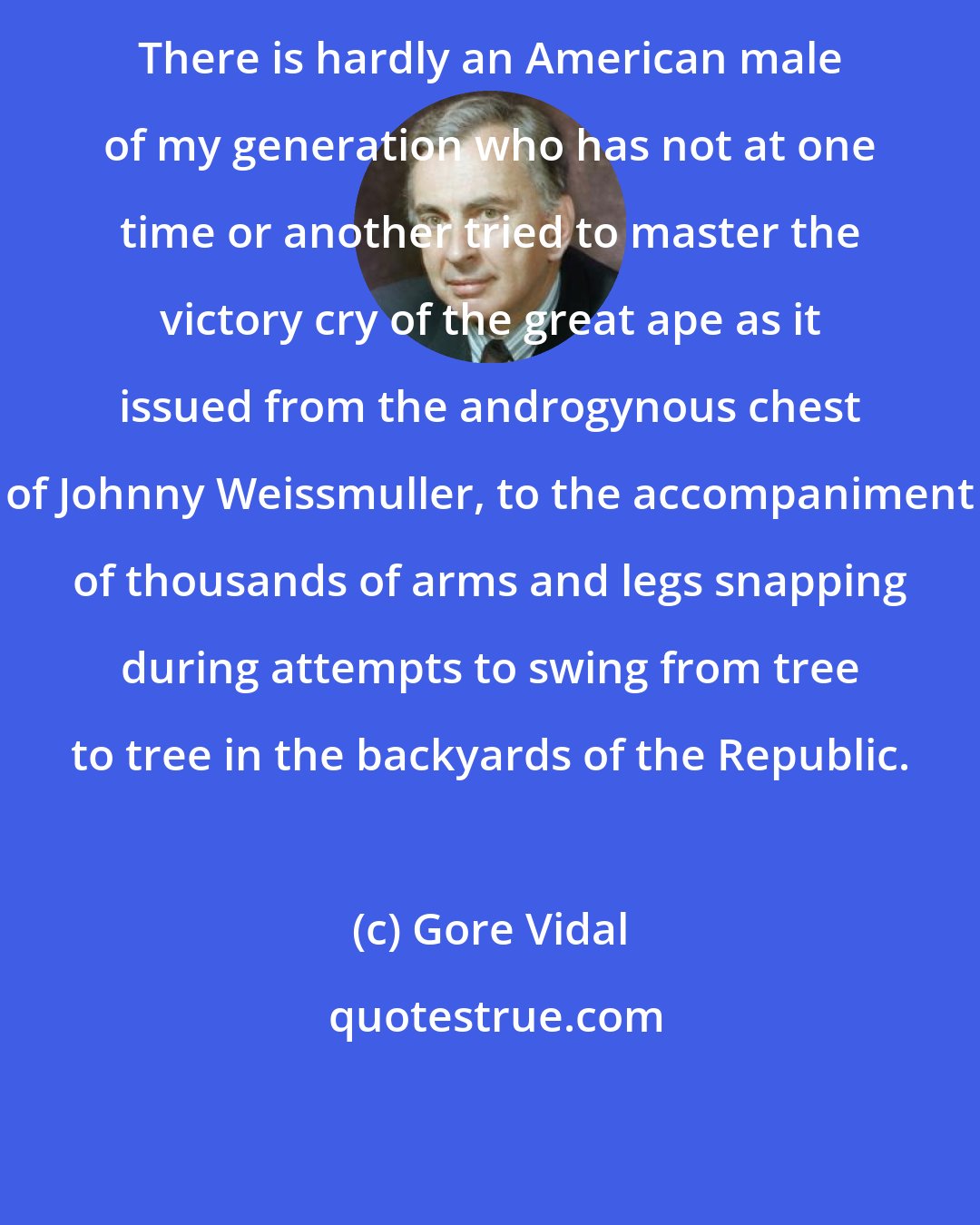 Gore Vidal: There is hardly an American male of my generation who has not at one time or another tried to master the victory cry of the great ape as it issued from the androgynous chest of Johnny Weissmuller, to the accompaniment of thousands of arms and legs snapping during attempts to swing from tree to tree in the backyards of the Republic.