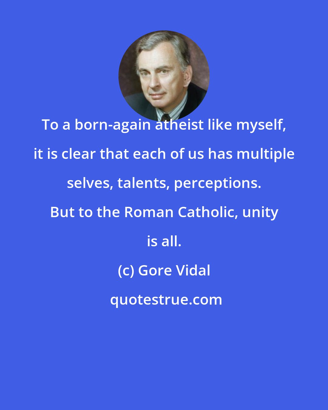 Gore Vidal: To a born-again atheist like myself, it is clear that each of us has multiple selves, talents, perceptions. But to the Roman Catholic, unity is all.