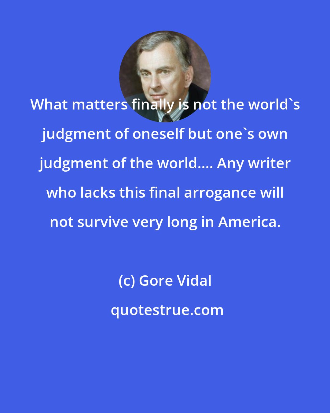 Gore Vidal: What matters finally is not the world's judgment of oneself but one's own judgment of the world.... Any writer who lacks this final arrogance will not survive very long in America.