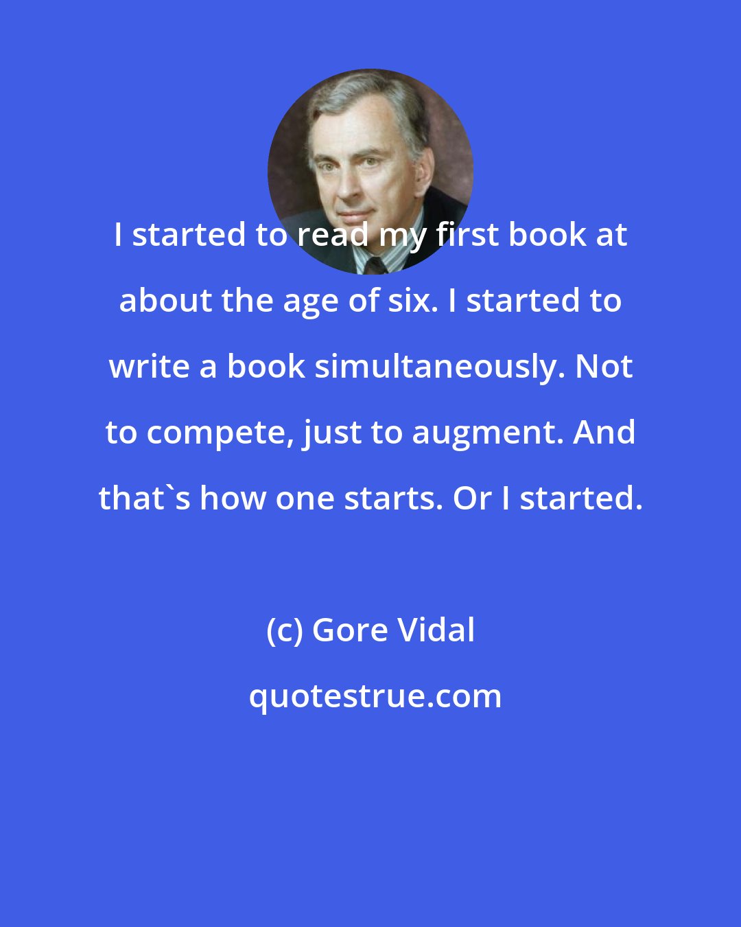 Gore Vidal: I started to read my first book at about the age of six. I started to write a book simultaneously. Not to compete, just to augment. And that's how one starts. Or I started.