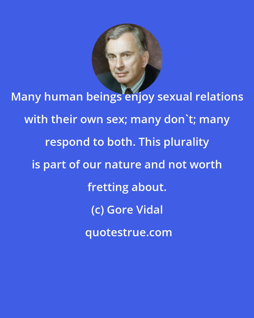 Gore Vidal: Many human beings enjoy sexual relations with their own sex; many don't; many respond to both. This plurality is part of our nature and not worth fretting about.