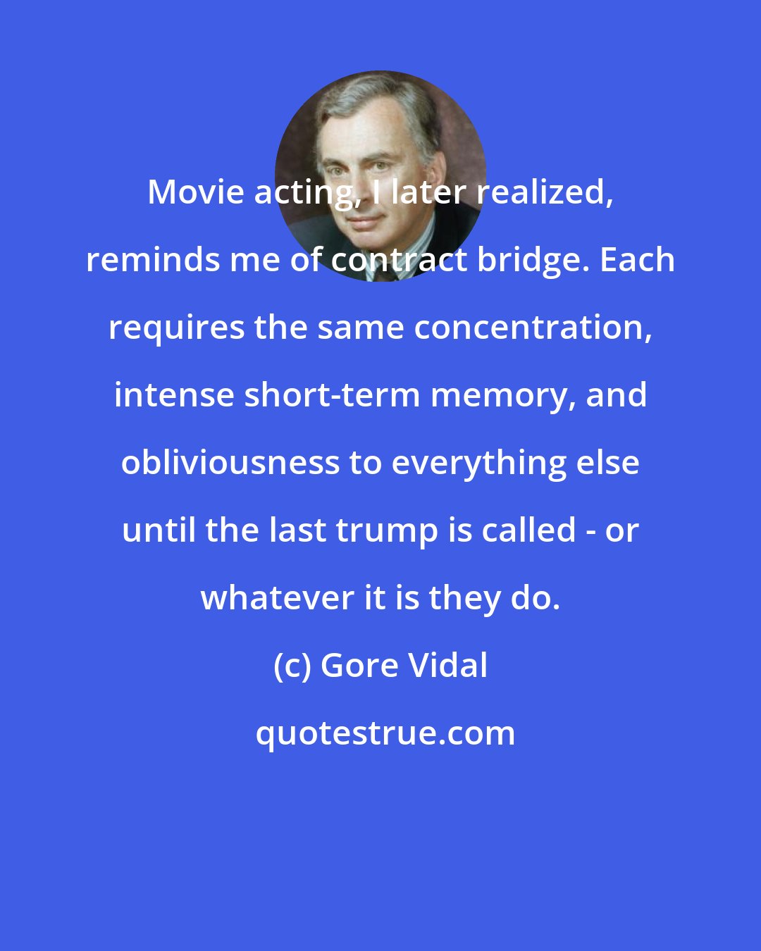 Gore Vidal: Movie acting, I later realized, reminds me of contract bridge. Each requires the same concentration, intense short-term memory, and obliviousness to everything else until the last trump is called - or whatever it is they do.