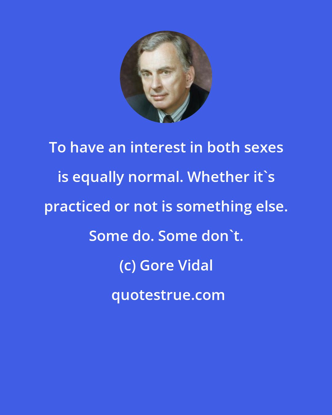 Gore Vidal: To have an interest in both sexes is equally normal. Whether it's practiced or not is something else. Some do. Some don't.