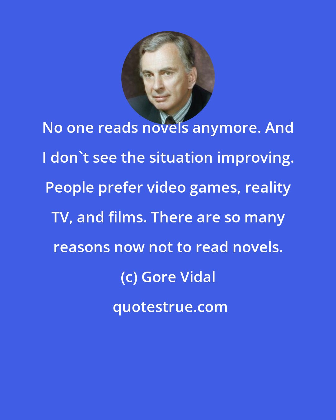 Gore Vidal: No one reads novels anymore. And I don't see the situation improving. People prefer video games, reality TV, and films. There are so many reasons now not to read novels.