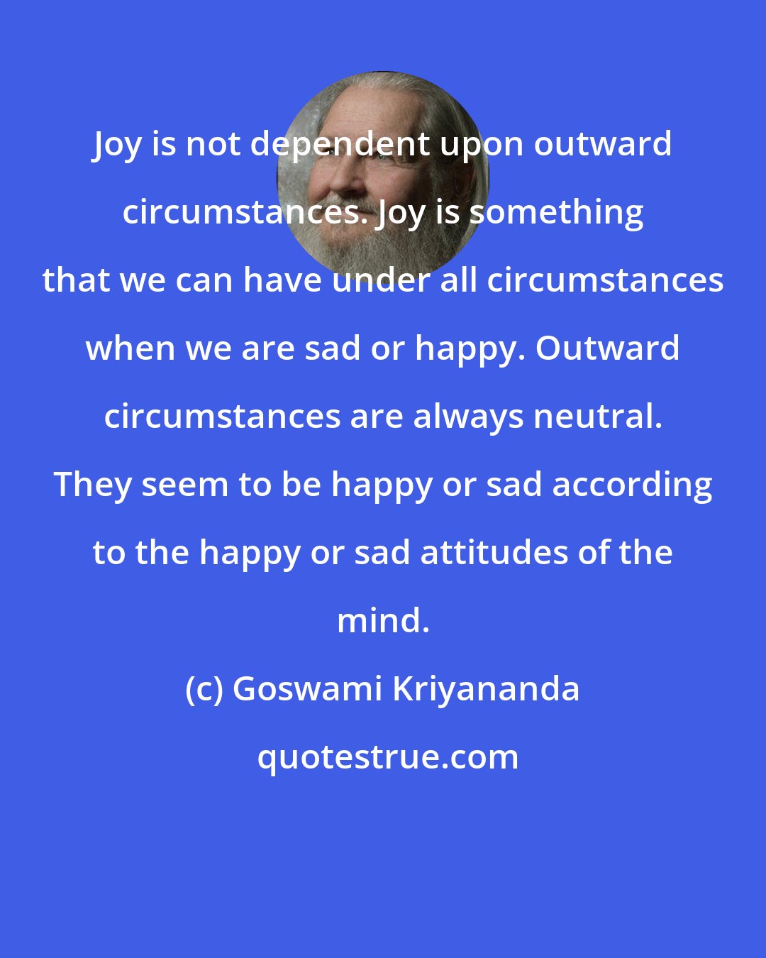 Goswami Kriyananda: Joy is not dependent upon outward circumstances. Joy is something that we can have under all circumstances when we are sad or happy. Outward circumstances are always neutral. They seem to be happy or sad according to the happy or sad attitudes of the mind.