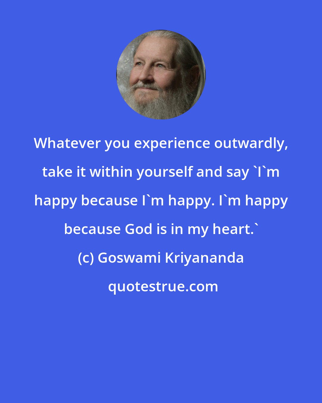 Goswami Kriyananda: Whatever you experience outwardly, take it within yourself and say 'I'm happy because I'm happy. I'm happy because God is in my heart.'