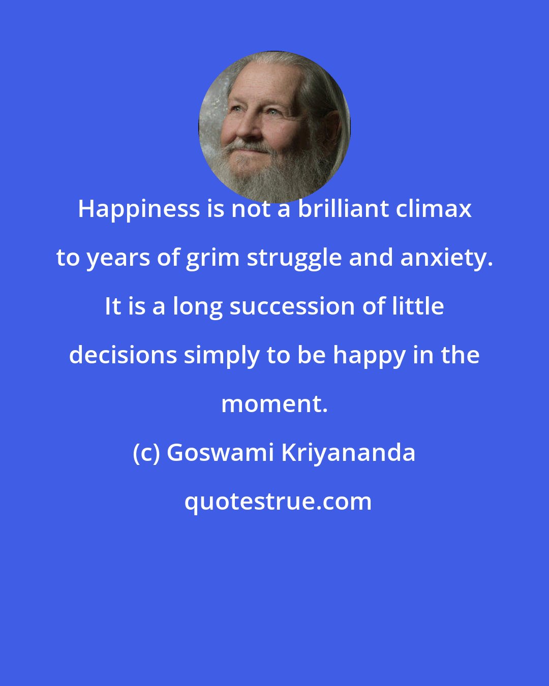 Goswami Kriyananda: Happiness is not a brilliant climax to years of grim struggle and anxiety. It is a long succession of little decisions simply to be happy in the moment.