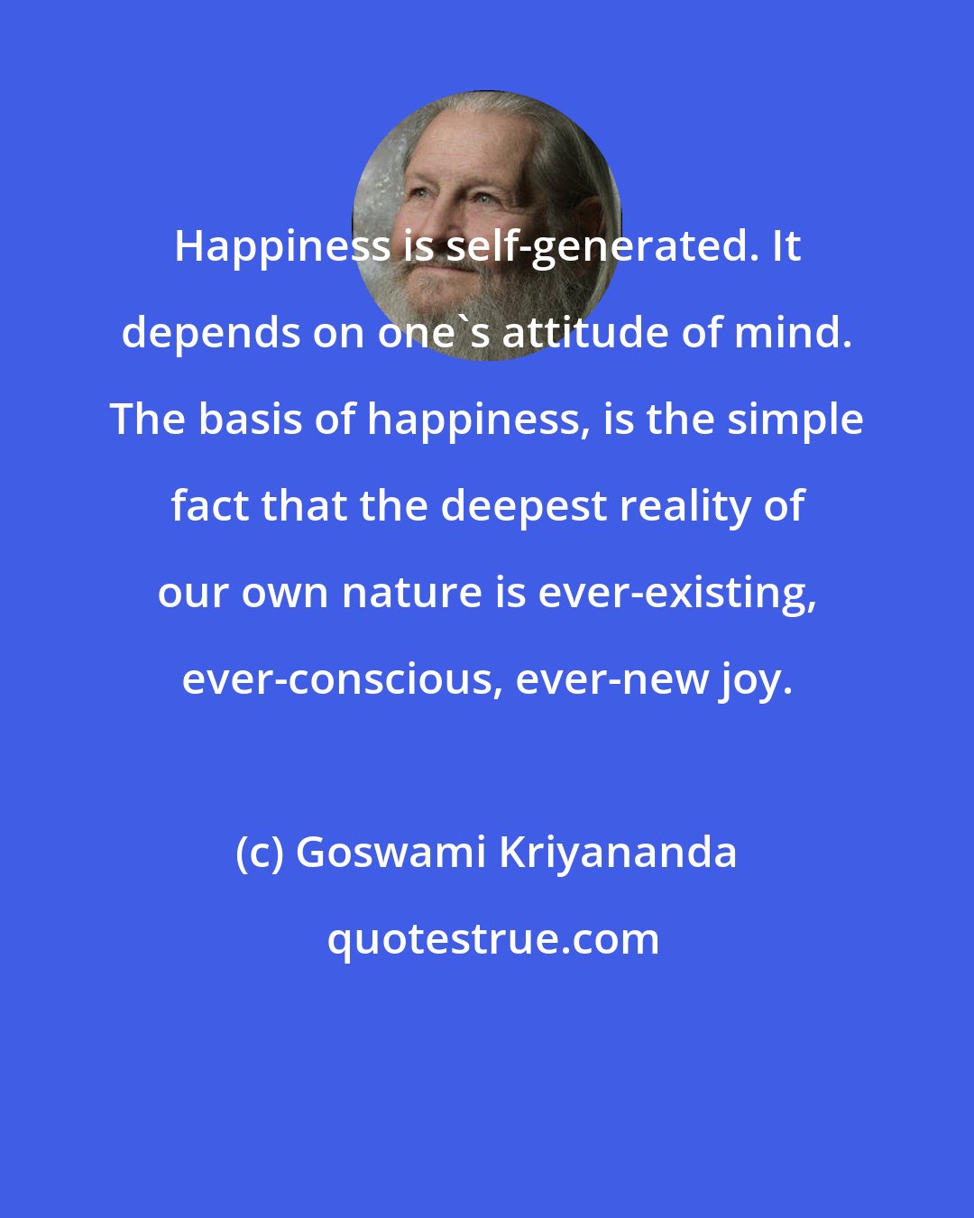 Goswami Kriyananda: Happiness is self-generated. It depends on one's attitude of mind. The basis of happiness, is the simple fact that the deepest reality of our own nature is ever-existing, ever-conscious, ever-new joy.