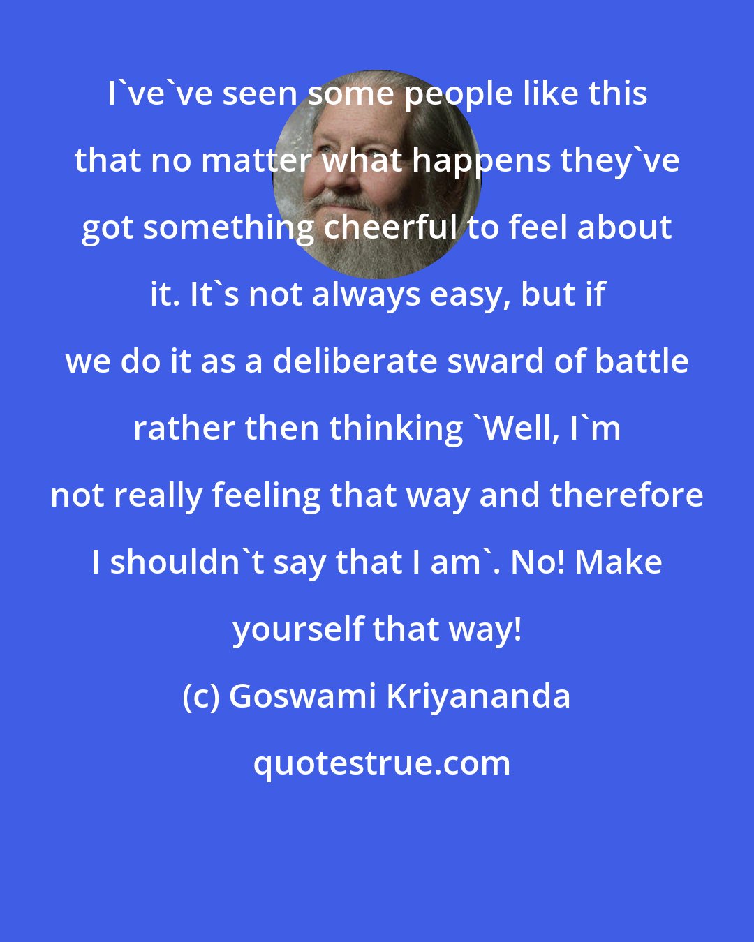 Goswami Kriyananda: I've've seen some people like this that no matter what happens they've got something cheerful to feel about it. It's not always easy, but if we do it as a deliberate sward of battle rather then thinking 'Well, I'm not really feeling that way and therefore I shouldn't say that I am'. No! Make yourself that way!