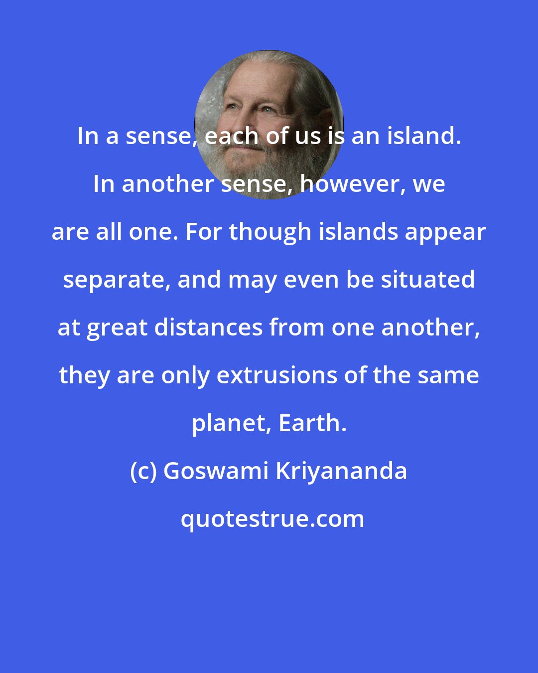 Goswami Kriyananda: In a sense, each of us is an island. In another sense, however, we are all one. For though islands appear separate, and may even be situated at great distances from one another, they are only extrusions of the same planet, Earth.