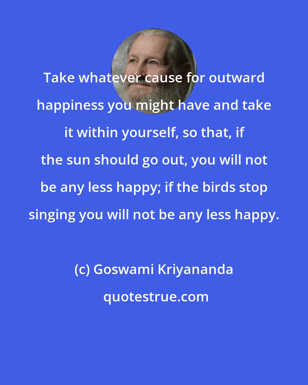 Goswami Kriyananda: Take whatever cause for outward happiness you might have and take it within yourself, so that, if the sun should go out, you will not be any less happy; if the birds stop singing you will not be any less happy.