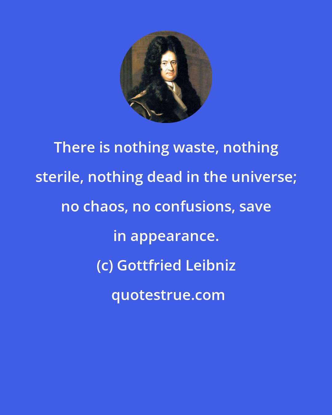 Gottfried Leibniz: There is nothing waste, nothing sterile, nothing dead in the universe; no chaos, no confusions, save in appearance.