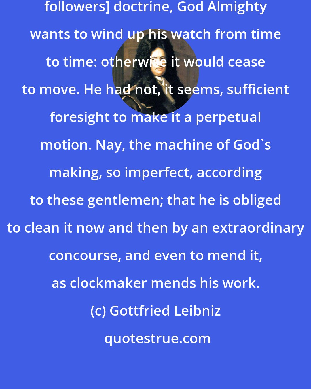 Gottfried Leibniz: According to their [Newton and his followers] doctrine, God Almighty wants to wind up his watch from time to time: otherwise it would cease to move. He had not, it seems, sufficient foresight to make it a perpetual motion. Nay, the machine of God's making, so imperfect, according to these gentlemen; that he is obliged to clean it now and then by an extraordinary concourse, and even to mend it, as clockmaker mends his work.