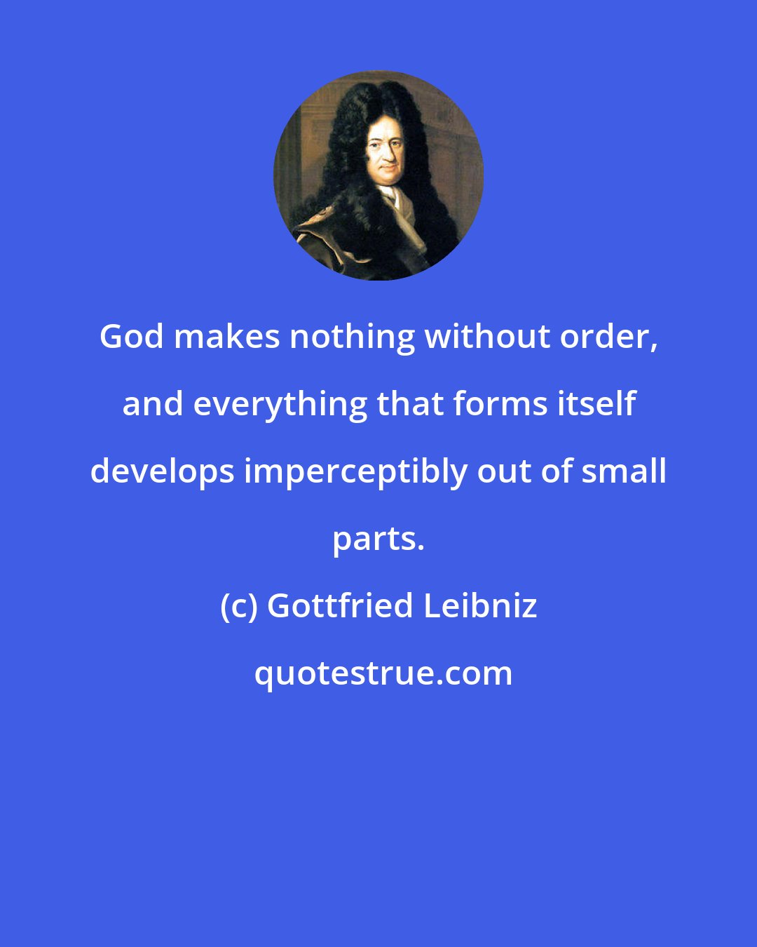 Gottfried Leibniz: God makes nothing without order, and everything that forms itself develops imperceptibly out of small parts.