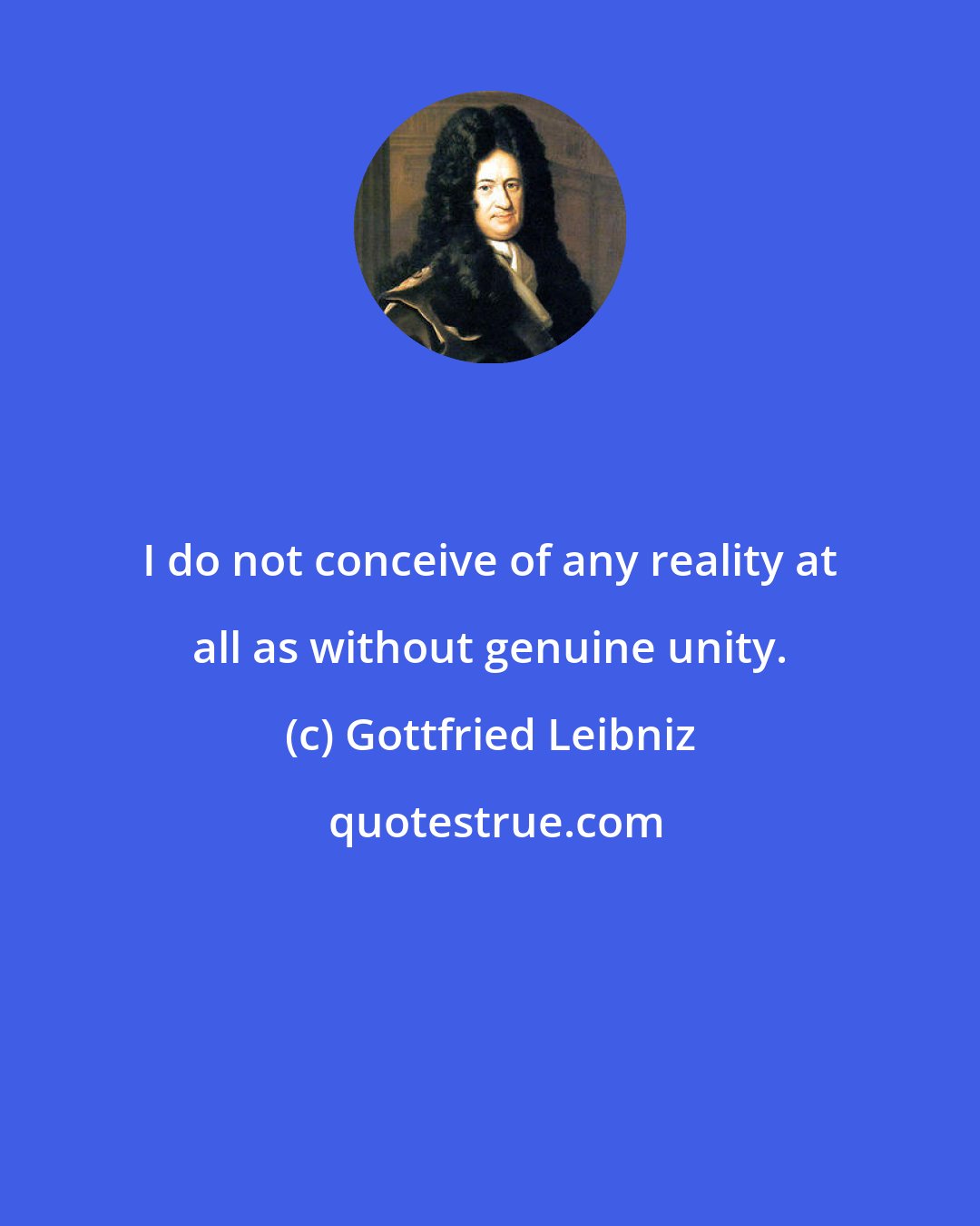 Gottfried Leibniz: I do not conceive of any reality at all as without genuine unity.