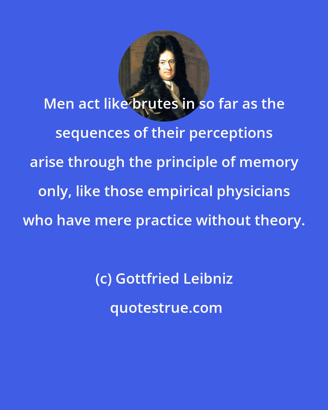 Gottfried Leibniz: Men act like brutes in so far as the sequences of their perceptions arise through the principle of memory only, like those empirical physicians who have mere practice without theory.