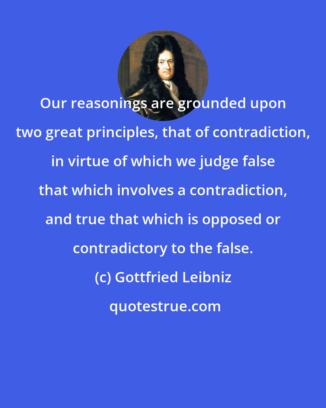 Gottfried Leibniz: Our reasonings are grounded upon two great principles, that of contradiction, in virtue of which we judge false that which involves a contradiction, and true that which is opposed or contradictory to the false.