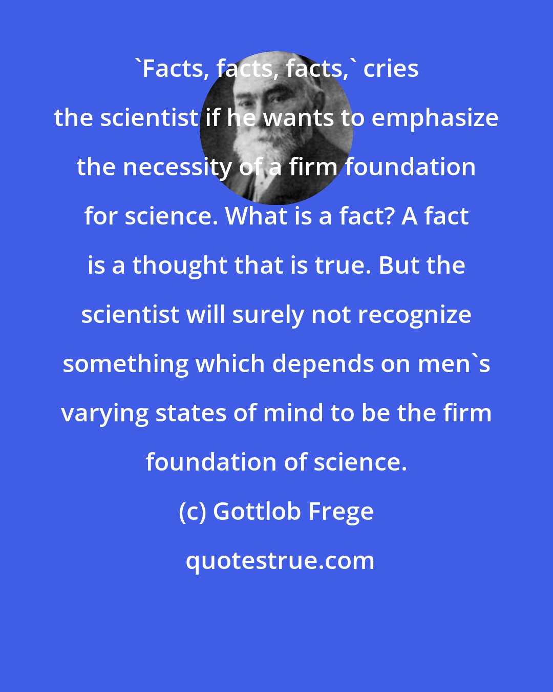 Gottlob Frege: 'Facts, facts, facts,' cries the scientist if he wants to emphasize the necessity of a firm foundation for science. What is a fact? A fact is a thought that is true. But the scientist will surely not recognize something which depends on men's varying states of mind to be the firm foundation of science.