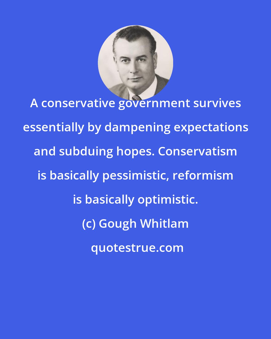 Gough Whitlam: A conservative government survives essentially by dampening expectations and subduing hopes. Conservatism is basically pessimistic, reformism is basically optimistic.