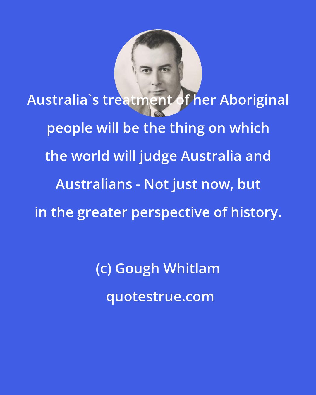 Gough Whitlam: Australia's treatment of her Aboriginal people will be the thing on which the world will judge Australia and Australians - Not just now, but in the greater perspective of history.