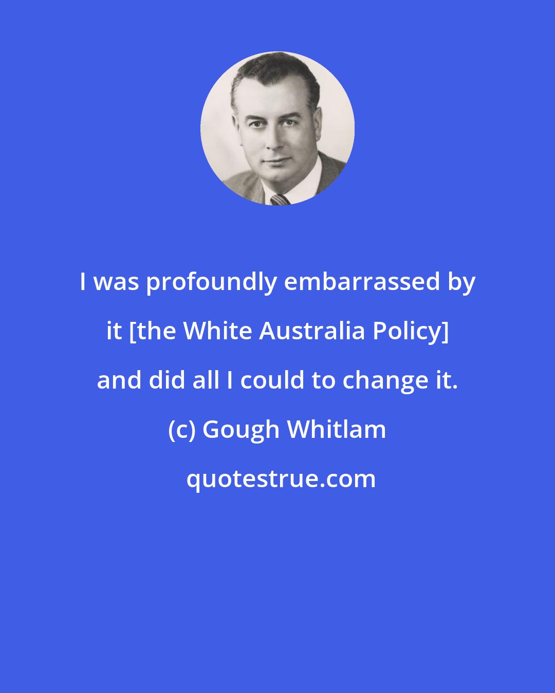 Gough Whitlam: I was profoundly embarrassed by it [the White Australia Policy] and did all I could to change it.