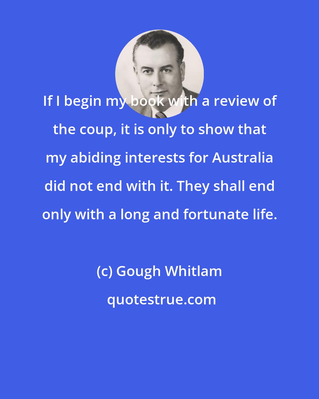 Gough Whitlam: If I begin my book with a review of the coup, it is only to show that my abiding interests for Australia did not end with it. They shall end only with a long and fortunate life.