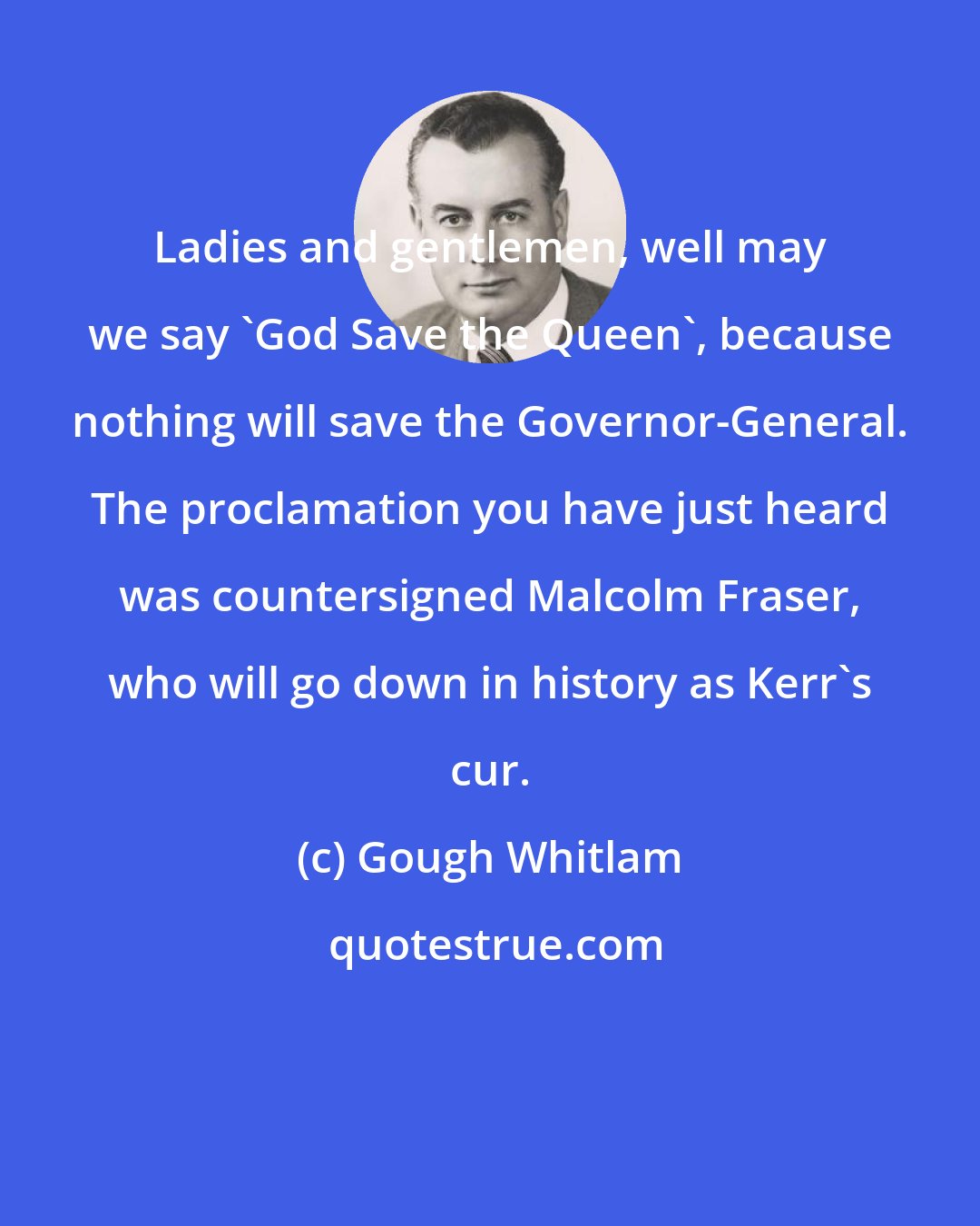 Gough Whitlam: Ladies and gentlemen, well may we say 'God Save the Queen', because nothing will save the Governor-General. The proclamation you have just heard was countersigned Malcolm Fraser, who will go down in history as Kerr's cur.