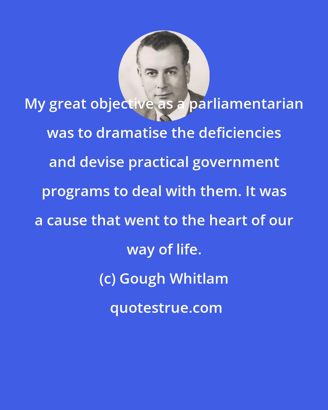 Gough Whitlam: My great objective as a parliamentarian was to dramatise the deficiencies and devise practical government programs to deal with them. It was a cause that went to the heart of our way of life.