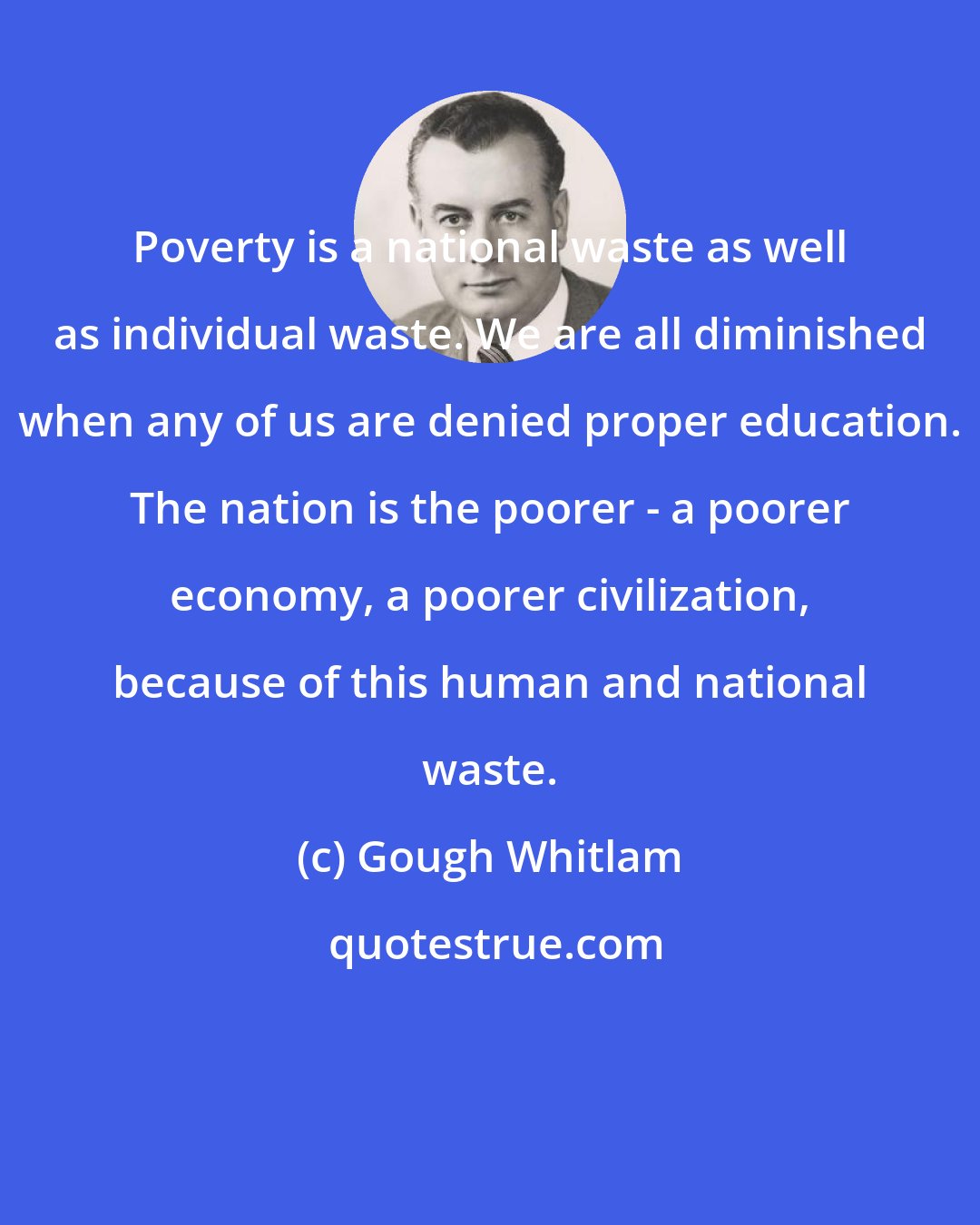 Gough Whitlam: Poverty is a national waste as well as individual waste. We are all diminished when any of us are denied proper education. The nation is the poorer - a poorer economy, a poorer civilization, because of this human and national waste.