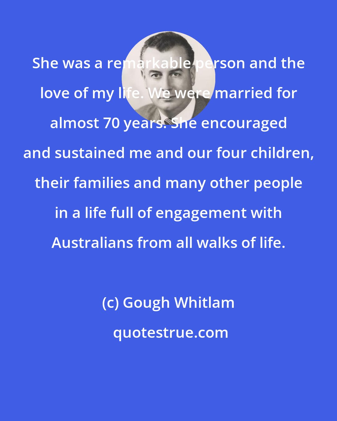 Gough Whitlam: She was a remarkable person and the love of my life. We were married for almost 70 years. She encouraged and sustained me and our four children, their families and many other people in a life full of engagement with Australians from all walks of life.